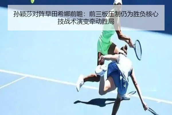 孙颖莎对阵早田希娜前瞻：前三板压制仍为胜负核心技战术演变牵动胜局