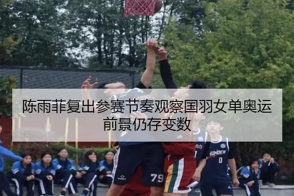 陈雨菲复出参赛节奏观察国羽女单奥运前景仍存变数