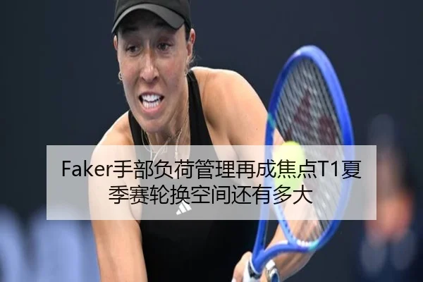 Faker手部负荷管理再成焦点T1夏季赛轮换空间还有多大